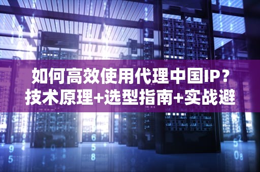 如何高效使用代理中国IP？技术原理+选型指南+实战避坑攻略