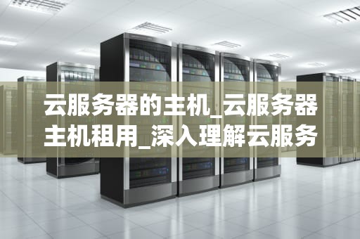 云服务器的主机_云服务器主机租用_深入理解云服务器主机