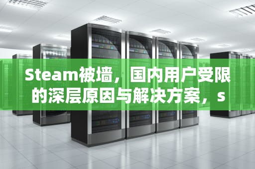 Steam被墙，国内用户受限的深层原因与解决方案，steam被墙了吗