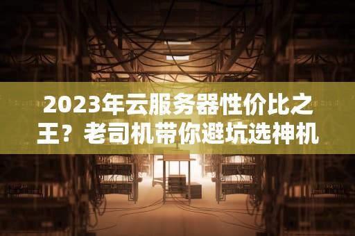 2023年云服务器性价比之王？老司机带你避坑选神机！