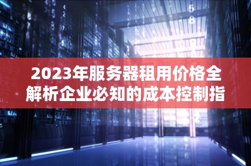 2023年服务器租用价格全解析企业必知的成本控制指南