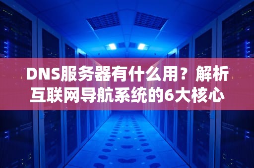 DNS服务器有什么用？解析互联网导航系统的6大核心功能与实战指南