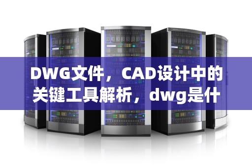 DWG文件,CAD设计中的关键工具解析,dwg是什么文件格式电脑怎么打开 DWG文件,CAD设计中的关键工具解析,dwg是什么文件格式电脑怎么打开