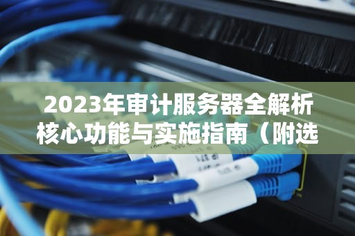 2023年审计服务器全解析核心功能与实施指南（附选型建议）