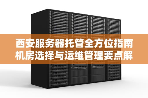 西安服务器托管全方位指南机房选择与运维管理要点解析（2023最新版）