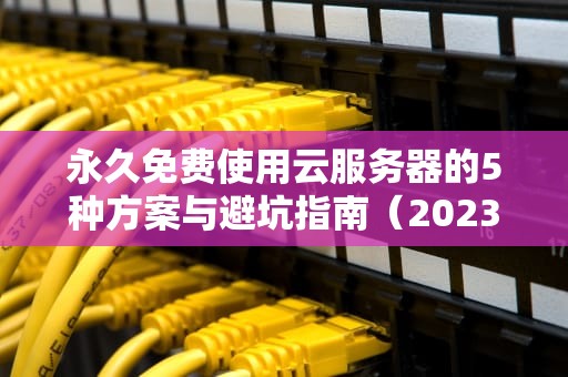 永久免费使用云服务器的5种方案与避坑指南（2023年最新实测）