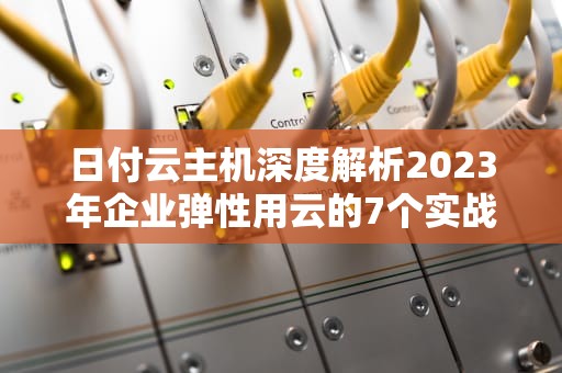 日付云主机深度解析2023年企业弹性用云的7个实战策略