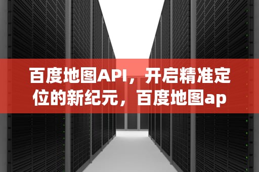百度地图API，开启精准定位的新纪元，百度地图api开放平台
