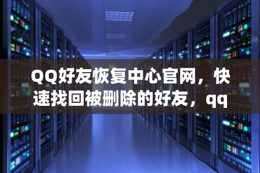 QQ好友恢复中心官网，快速找回被删除的好友，qq好友恢复中心官方网站免费