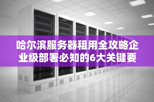 哈尔滨服务器租用全攻略企业级部署必知的6大关键要素