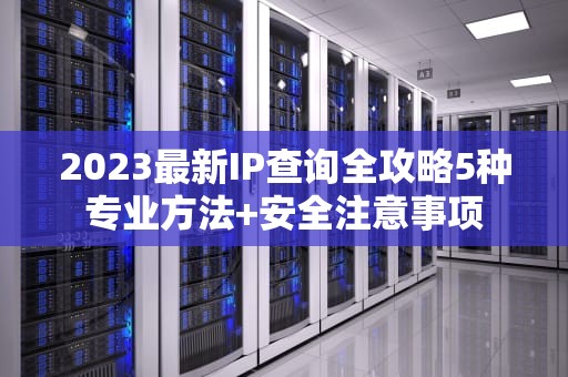 2023最新IP查询全攻略5种专业方法+安全注意事项