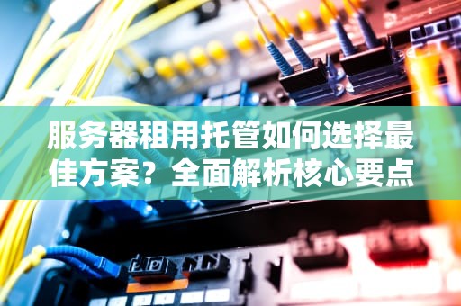 服务器租用托管如何选择最佳方案？全面解析核心要点与实战建议