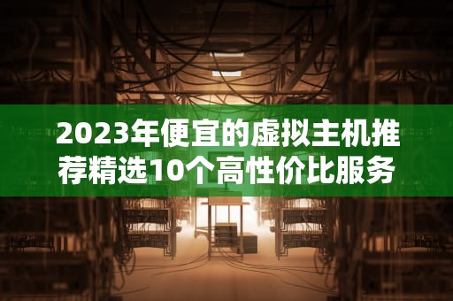 2023年便宜的虚拟主机推荐精选10个高性价比服务商（附避坑指南）