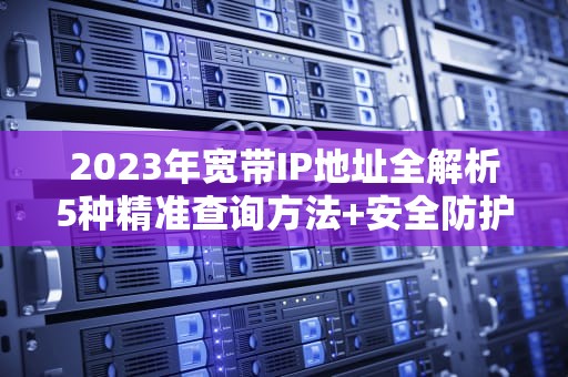 2023年宽带IP地址全解析5种精准查询方法+安全防护指南