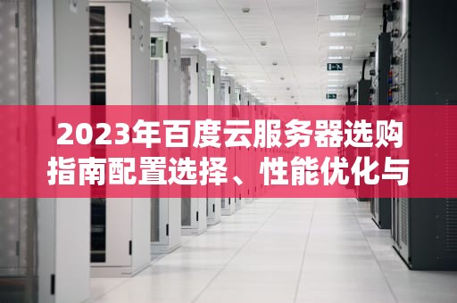 2023年百度云服务器选购指南配置选择、性能优化与成本控制技巧