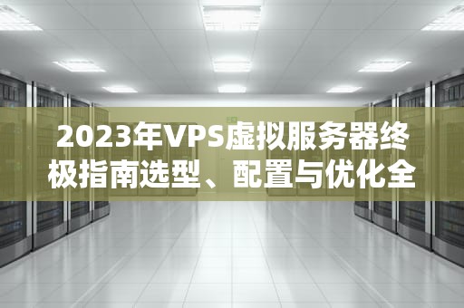 2023年VPS虚拟服务器终极指南选型、配置与优化全解析