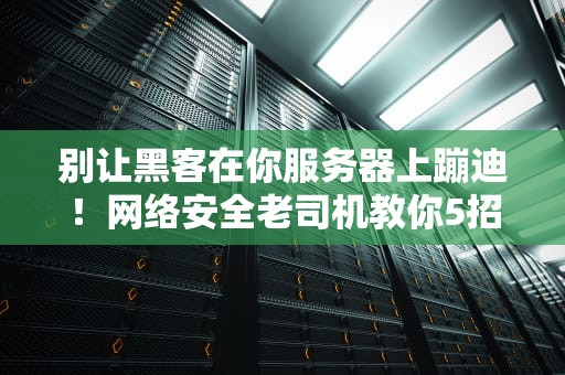 别让黑客在你服务器上蹦迪！网络安全老司机教你5招硬核防护术