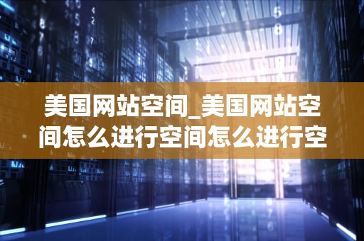 美国网站空间_美国网站空间怎么进行空间怎么进行空间_**目录：**