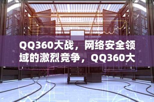 QQ360大战，网络安全领域的激烈竞争，QQ360大战