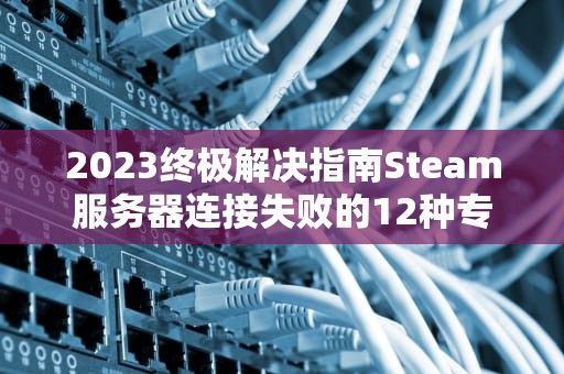 2023终极解决指南Steam服务器连接失败的12种专业修复方案