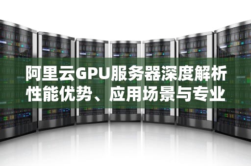 阿里云GPU服务器深度解析性能优势、应用场景与专业运维指南