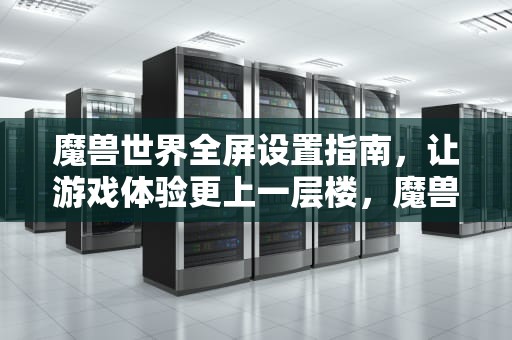 魔兽世界全屏设置指南，让游戏体验更上一层楼，魔兽全屏设置怎么设置