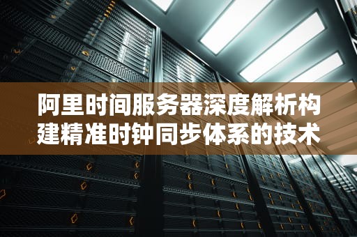 阿里时间服务器深度解析构建精准时钟同步体系的技术实践与优化指南