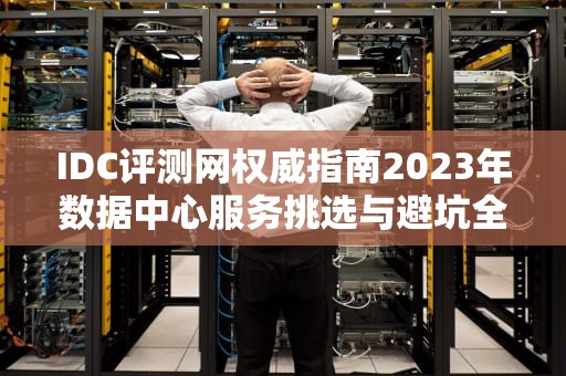 IDC评测网权威指南2023年数据中心服务挑选与避坑全攻略
