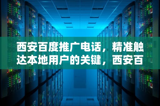 西安百度推广电话，精准触达本地用户的关键，西安百度推广电话号码