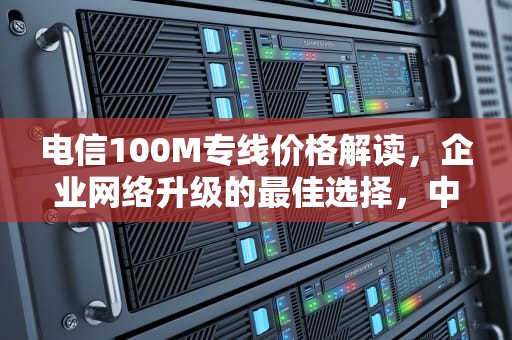 电信100M专线价格解读，企业网络升级的最佳选择，中国电信100m专线价格
