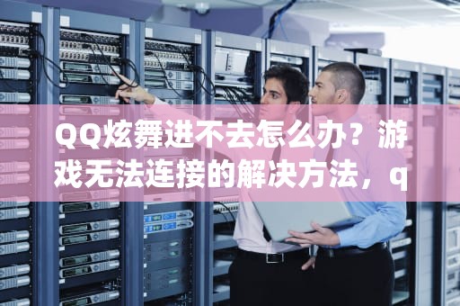 QQ炫舞进不去怎么办？游戏无法连接的解决方法，qq炫舞进不去怎么回事