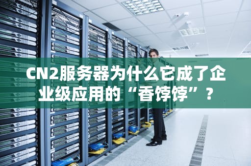 CN2服务器为什么它成了企业级应用的“香饽饽”？