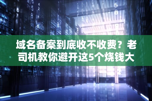 域名备案到底收不收费？老司机教你避开这5个烧钱大坑