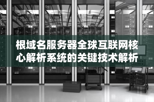 根域名服务器全球互联网核心解析系统的关键技术解析