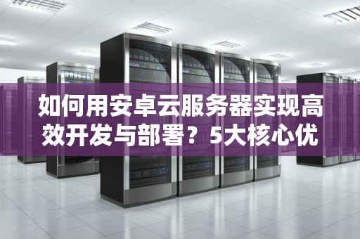 如何用安卓云服务器实现高效开发与部署？5大核心优势详解