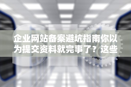 企业网站备案避坑指南你以为提交资料就完事了？这些骚操作让90%企业中招！