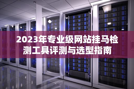 2023年专业级网站挂马检测工具评测与选型指南