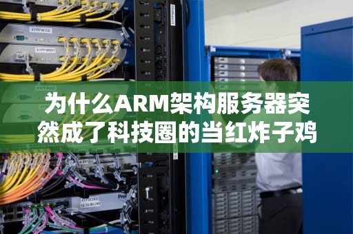为什么ARM架构服务器突然成了科技圈的当红炸子鸡？一文带你搞懂背后的门道