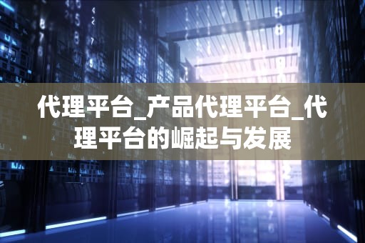 代理平台_产品代理平台_代理平台的崛起与发展