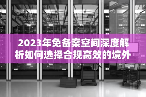 2023年免备案空间深度解析如何选择合规高效的境外服务器方案