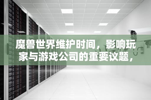 魔兽世界维护时间，影响玩家与游戏公司的重要议题，魔兽世界维护时间 星期几