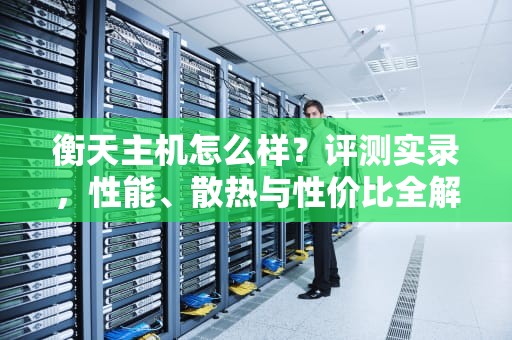 衡天主机怎么样？评测实录，性能、散热与性价比全解析，衡天主机和老薛主机