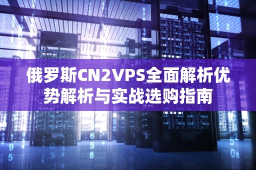 俄罗斯CN2VPS全面解析优势解析与实战选购指南