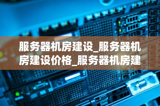 服务器机房建设_服务器机房建设价格_服务器机房建设的关键要素与实践