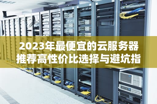 2023年最便宜的云服务器推荐高性价比选择与避坑指南