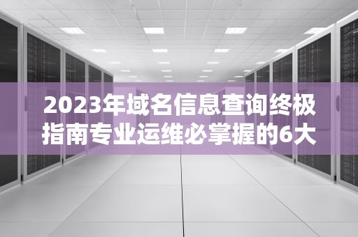 2023年域名信息查询终极指南专业运维必掌握的6大工具与技巧