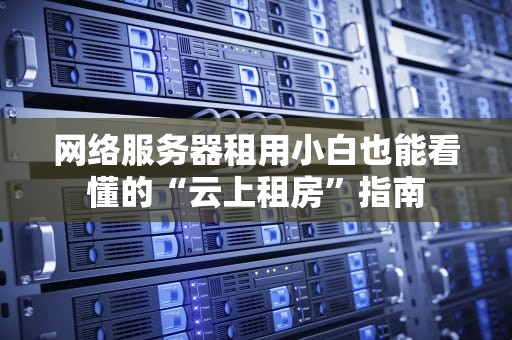网络服务器租用小白也能看懂的“云上租房”指南