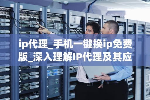 ip代理_手机一键换ip免费版_深入理解IP代理及其应用