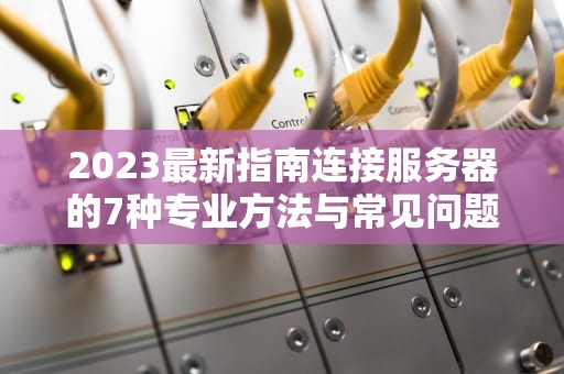 2023最新指南连接服务器的7种专业方法与常见问题全解析