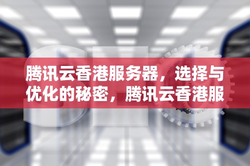腾讯云香港服务器，选择与优化的秘密，腾讯云香港服务器要备案吗